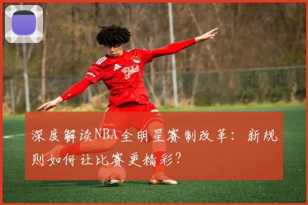 深度解读NBA全明星赛制改革:新规则如何让比赛更精彩?