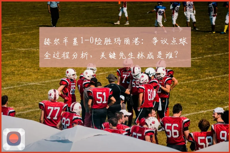 赫尔辛基1-0险胜玛丽港：争议点球全过程分析，关键先生林成是谁？