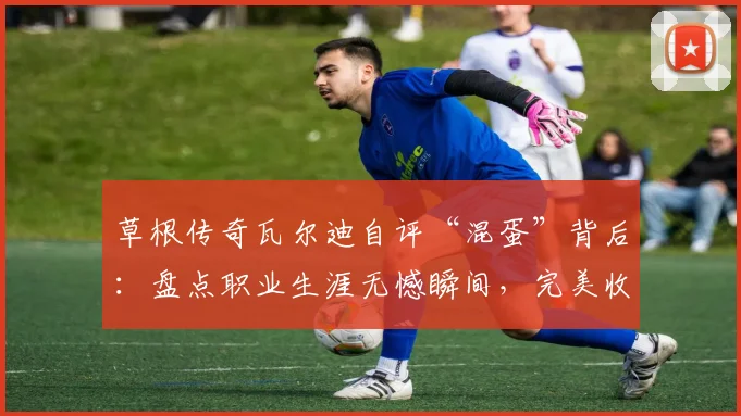 草根传奇瓦尔迪自评“混蛋”背后:盘点职业生涯无憾瞬间,完美收官启示录