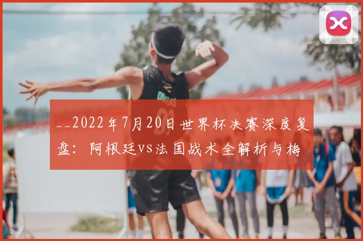 __2022年7月20日世界杯决赛深度复盘：阿根廷vs法国战术全解析与梅西封王之路__