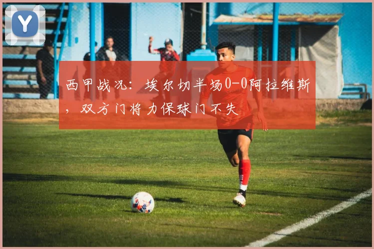 西甲战况：埃尔切半场0-0阿拉维斯，双方门将力保球门不失