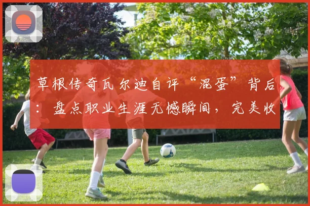 草根传奇瓦尔迪自评“混蛋”背后：盘点职业生涯无憾瞬间，完美收官启示录