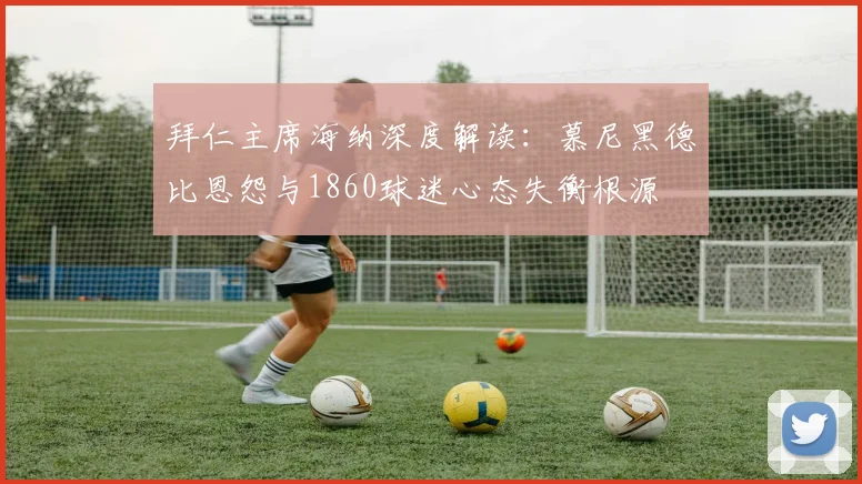 拜仁主席海纳深度解读:慕尼黑德比恩怨与1860球迷心态失衡根源
