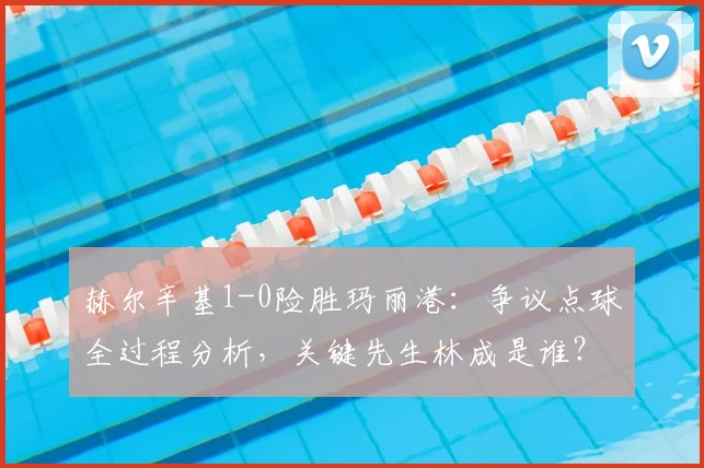 赫尔辛基1-0险胜玛丽港:争议点球全过程分析,关键先生林成是谁?