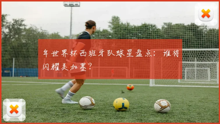 年世界杯西班牙队球星盘点:谁将闪耀美加墨?