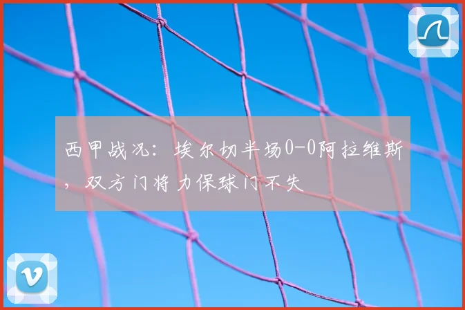 西甲战况：埃尔切半场0-0阿拉维斯，双方门将力保球门不失